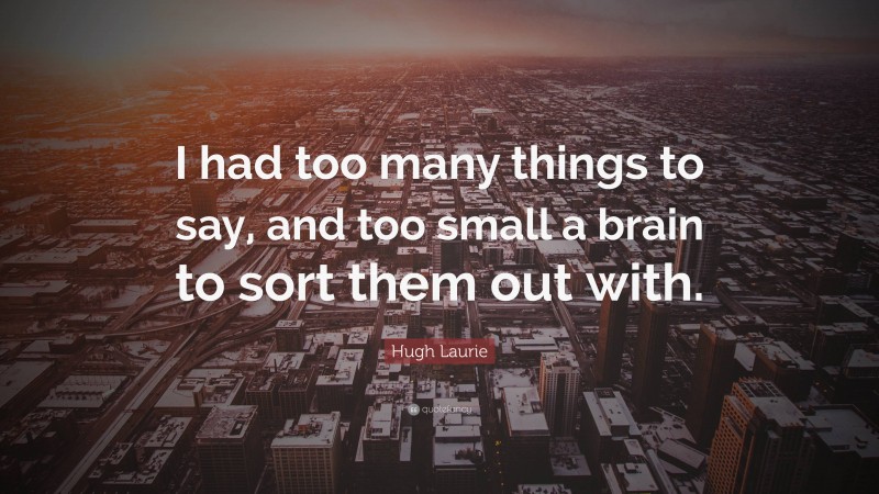 Hugh Laurie Quote: “I had too many things to say, and too small a brain to sort them out with.”