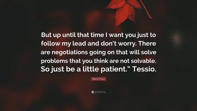 Mario Puzo Quote: “But up until that time I want you just to follow my lead and don’t worry. There are negotiations going on that will solve problems that you think are not solvable. So just be a little patient.” Tessio.”