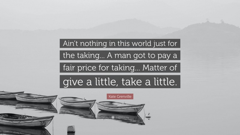 Kate Grenville Quote: “Ain’t nothing in this world just for the taking... A man got to pay a fair price for taking... Matter of give a little, take a little.”