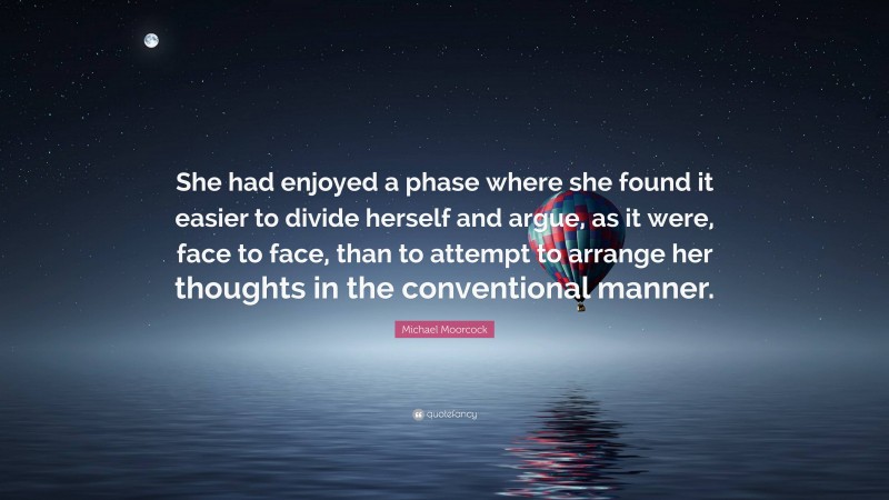 Michael Moorcock Quote: “She had enjoyed a phase where she found it easier to divide herself and argue, as it were, face to face, than to attempt to arrange her thoughts in the conventional manner.”