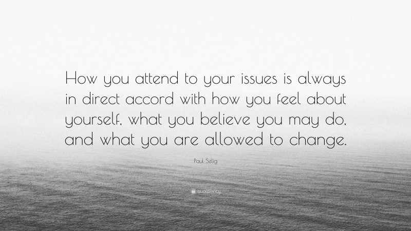 Paul Selig Quote: “How you attend to your issues is always in direct accord with how you feel about yourself, what you believe you may do, and what you are allowed to change.”
