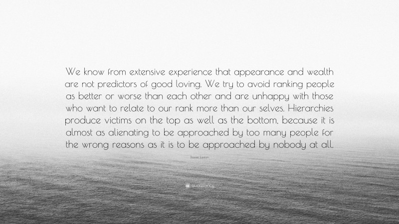 Dossie Easton Quote: “We know from extensive experience that appearance and wealth are not predictors of good loving. We try to avoid ranking people as better or worse than each other and are unhappy with those who want to relate to our rank more than our selves. Hierarchies produce victims on the top as well as the bottom, because it is almost as alienating to be approached by too many people for the wrong reasons as it is to be approached by nobody at all.”