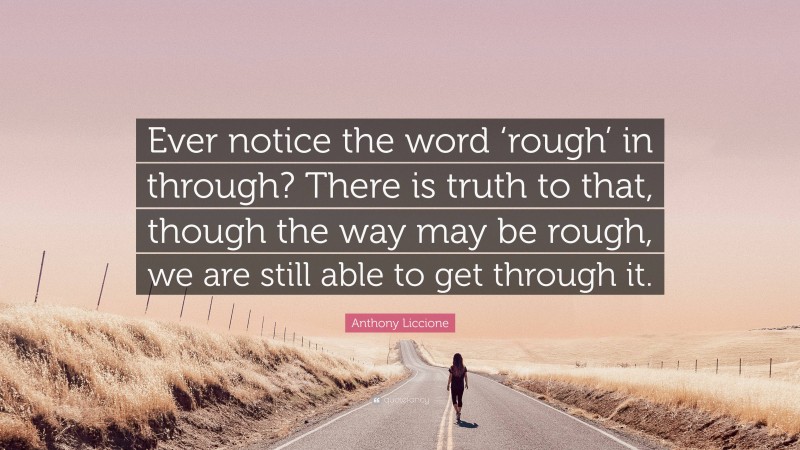 Anthony Liccione Quote: “Ever notice the word ‘rough’ in through? There is truth to that, though the way may be rough, we are still able to get through it.”