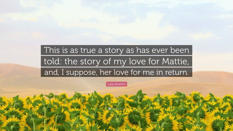 Laila Ibrahim Quote: “This is as true a story as has ever been told: the story of my love for Mattie, and, I suppose, her love for me in return.”