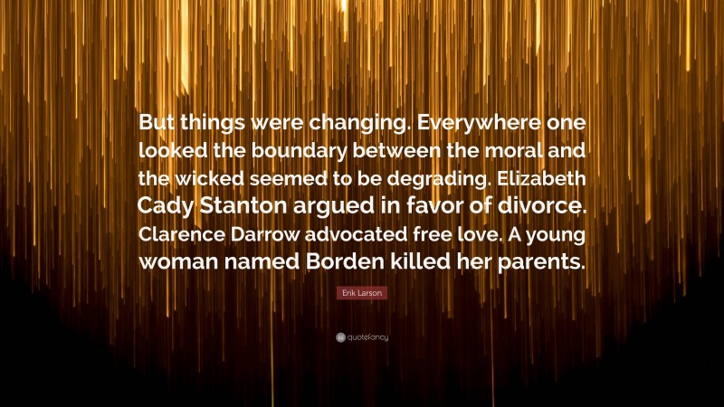 Erik Larson Quote: “But things were changing. Everywhere one looked the boundary between the moral and the wicked seemed to be degrading. Elizabeth Cady Stanton argued in favor of divorce. Clarence Darrow advocated free love. A young woman named Borden killed her parents.”