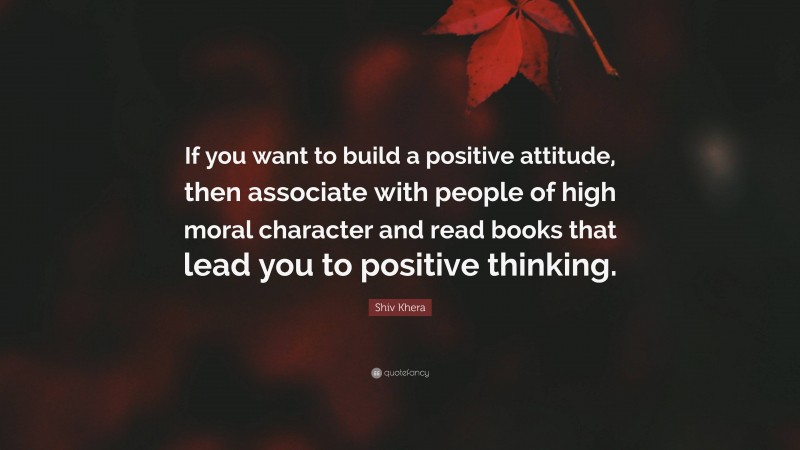 Shiv Khera Quote: “If you want to build a positive attitude, then associate with people of high moral character and read books that lead you to positive thinking.”