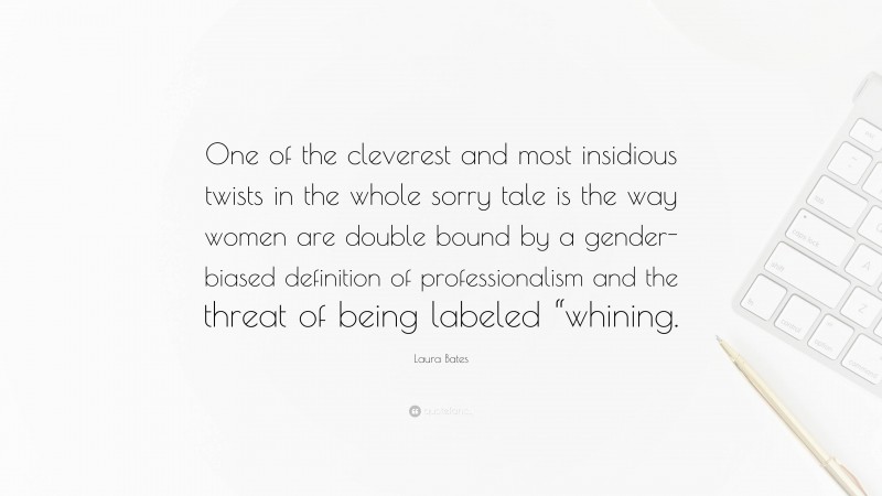 Laura Bates Quote: “One of the cleverest and most insidious twists in the whole sorry tale is the way women are double bound by a gender-biased definition of professionalism and the threat of being labeled “whining.”