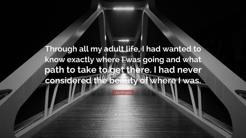 Lisa Wingate Quote: “Through all my adult life, I had wanted to know exactly where I was going and what path to take to get there. I had never considered the beauty of where I was.”