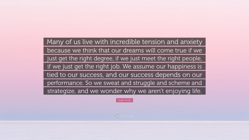 Judah Smith Quote: “Many of us live with incredible tension and anxiety because we think that our dreams will come true if we just get the right degree, if we just meet the right people, if we just get the right job. We assume our happiness is tied to our success, and our success depends on our performance. So we sweat and struggle and scheme and strategize, and we wonder why we aren’t enjoying life.”