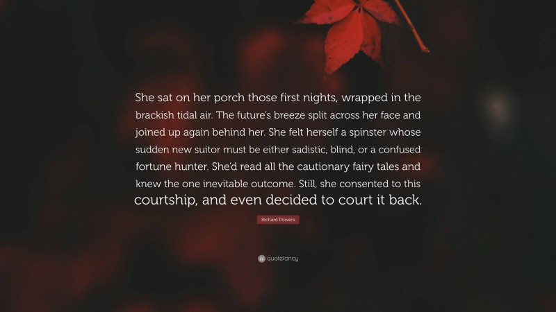 Richard Powers Quote: “She sat on her porch those first nights, wrapped in the brackish tidal air. The future’s breeze split across her face and joined up again behind her. She felt herself a spinster whose sudden new suitor must be either sadistic, blind, or a confused fortune hunter. She’d read all the cautionary fairy tales and knew the one inevitable outcome. Still, she consented to this courtship, and even decided to court it back.”