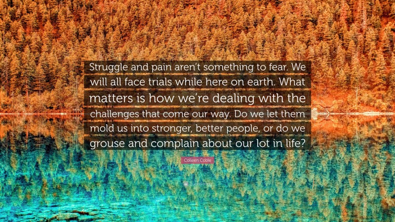 Colleen Coble Quote: “Struggle and pain aren’t something to fear. We will all face trials while here on earth. What matters is how we’re dealing with the challenges that come our way. Do we let them mold us into stronger, better people, or do we grouse and complain about our lot in life?”