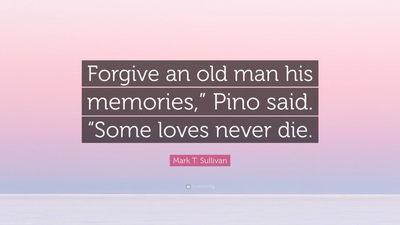 Mark T. Sullivan Quote: “Forgive an old man his memories,” Pino said. “Some loves never die.”