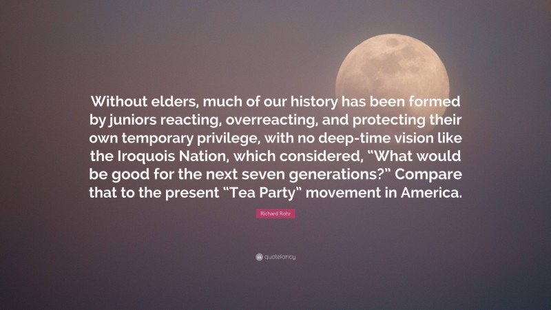 Richard Rohr Quote: “Without elders, much of our history has been formed by juniors reacting, overreacting, and protecting their own temporary privilege, with no deep-time vision like the Iroquois Nation, which considered, “What would be good for the next seven generations?” Compare that to the present “Tea Party” movement in America.”