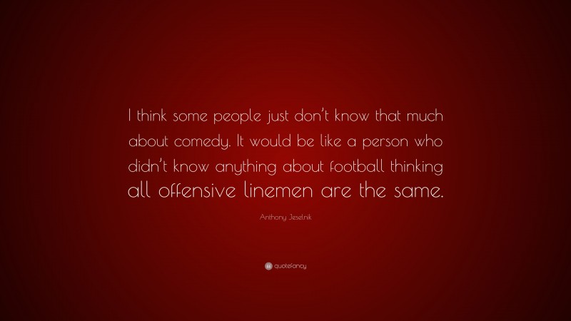 Anthony Jeselnik Quote: “I think some people just don’t know that much about comedy. It would be like a person who didn’t know anything about football thinking all offensive linemen are the same.”