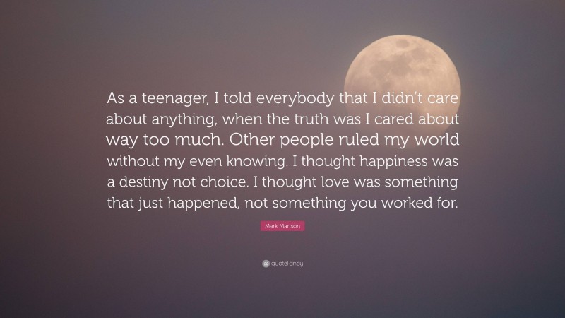 Mark Manson Quote: “As a teenager, I told everybody that I didn’t care about anything, when the truth was I cared about way too much. Other people ruled my world without my even knowing. I thought happiness was a destiny not choice. I thought love was something that just happened, not something you worked for.”