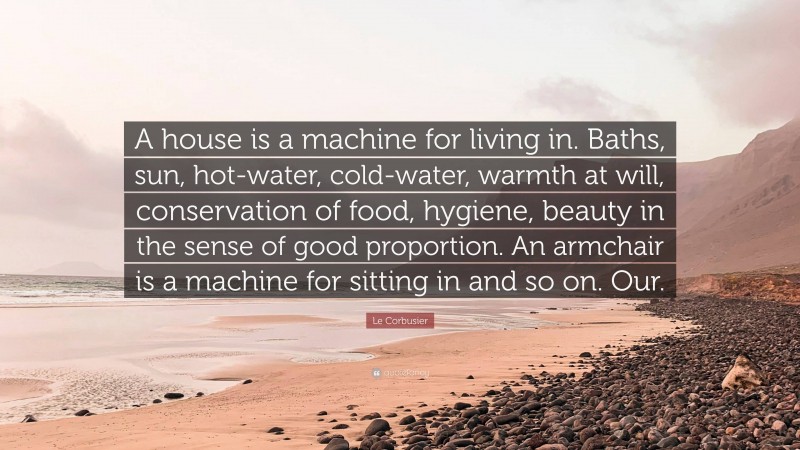 Le Corbusier Quote: “A house is a machine for living in. Baths, sun, hot-water, cold-water, warmth at will, conservation of food, hygiene, beauty in the sense of good proportion. An armchair is a machine for sitting in and so on. Our.”