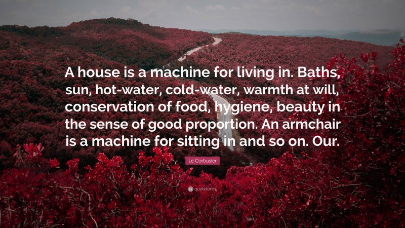 Le Corbusier Quote: “A house is a machine for living in. Baths, sun, hot-water, cold-water, warmth at will, conservation of food, hygiene, beauty in the sense of good proportion. An armchair is a machine for sitting in and so on. Our.”