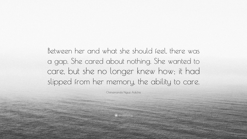 Chimamanda Ngozi Adichie Quote: “Between her and what she should feel, there was a gap. She cared about nothing. She wanted to care, but she no longer knew how; it had slipped from her memory, the ability to care.”