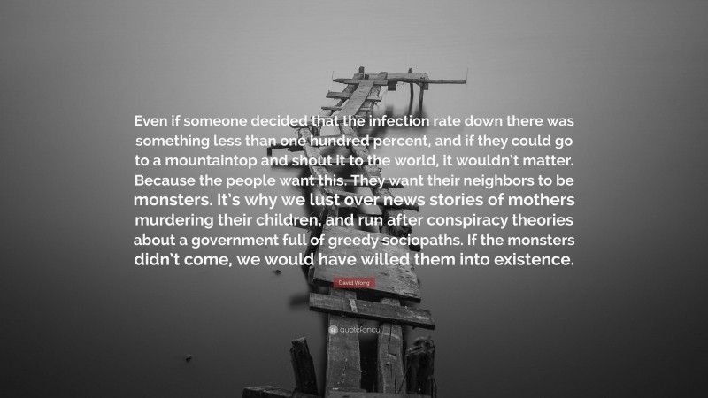 David Wong Quote: “Even if someone decided that the infection rate down there was something less than one hundred percent, and if they could go to a mountaintop and shout it to the world, it wouldn’t matter. Because the people want this. They want their neighbors to be monsters. It’s why we lust over news stories of mothers murdering their children, and run after conspiracy theories about a government full of greedy sociopaths. If the monsters didn’t come, we would have willed them into existence.”