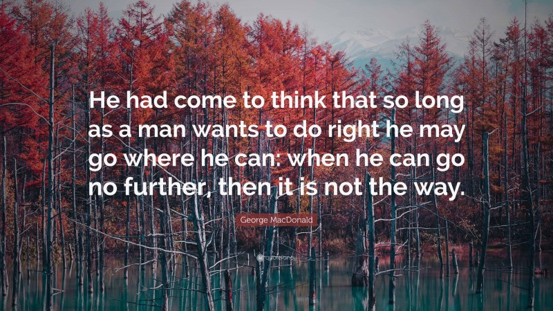 George MacDonald Quote: “He had come to think that so long as a man wants to do right he may go where he can: when he can go no further, then it is not the way.”