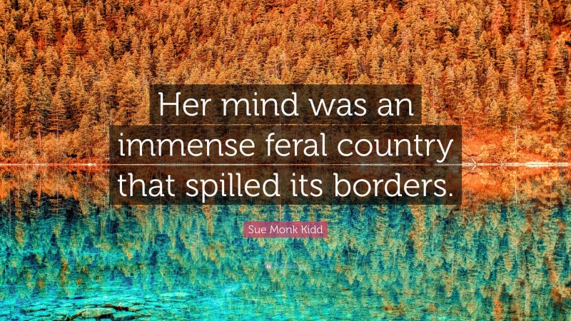 Sue Monk Kidd Quote: “Her mind was an immense feral country that spilled its borders.”