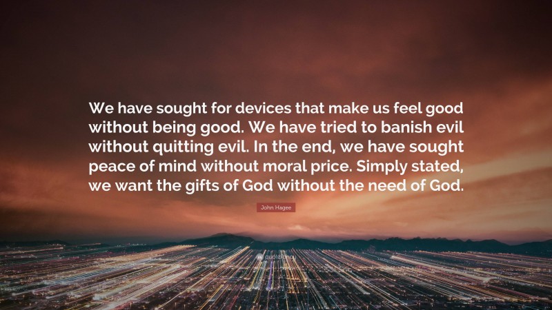 John Hagee Quote: “We have sought for devices that make us feel good without being good. We have tried to banish evil without quitting evil. In the end, we have sought peace of mind without moral price. Simply stated, we want the gifts of God without the need of God.”