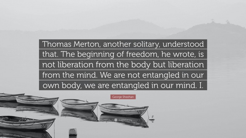 George Sheehan Quote: “Thomas Merton, another solitary, understood that. The beginning of freedom, he wrote, is not liberation from the body but liberation from the mind. We are not entangled in our own body, we are entangled in our mind. I.”