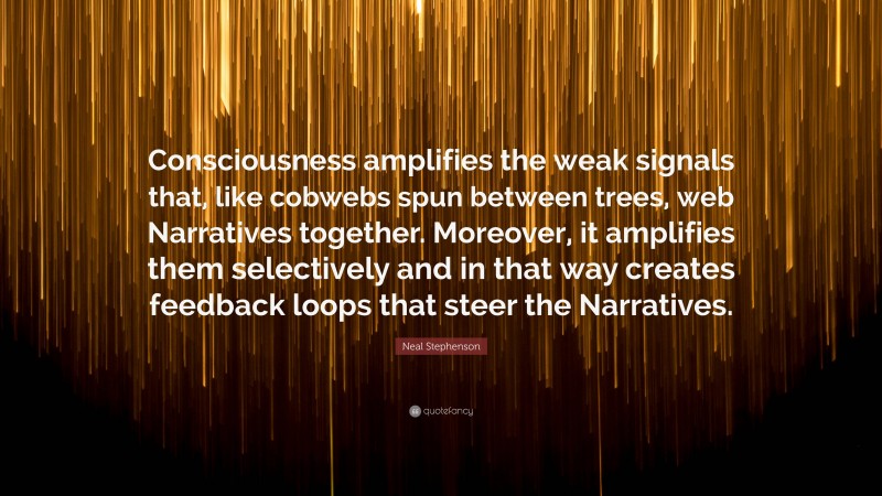Neal Stephenson Quote: “Consciousness amplifies the weak signals that, like cobwebs spun between trees, web Narratives together. Moreover, it amplifies them selectively and in that way creates feedback loops that steer the Narratives.”