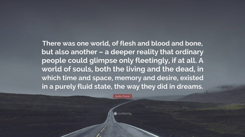 Justin Cronin Quote: “There was one world, of flesh and blood and bone, but also another – a deeper reality that ordinary people could glimpse only fleetingly, if at all. A world of souls, both the living and the dead, in which time and space, memory and desire, existed in a purely fluid state, the way they did in dreams.”