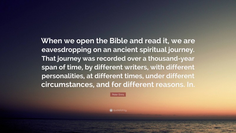 Peter Enns Quote: “When we open the Bible and read it, we are eavesdropping on an ancient spiritual journey. That journey was recorded over a thousand-year span of time, by different writers, with different personalities, at different times, under different circumstances, and for different reasons. In.”