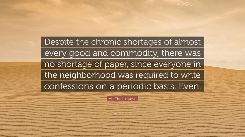 Viet Thanh Nguyen Quote: “Despite the chronic shortages of almost every good and commodity, there was no shortage of paper, since everyone in the neighborhood was required to write confessions on a periodic basis. Even.”