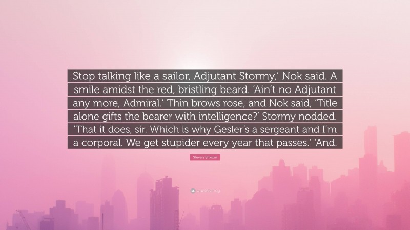 Steven Erikson Quote: “Stop talking like a sailor, Adjutant Stormy,’ Nok said. A smile amidst the red, bristling beard. ‘Ain’t no Adjutant any more, Admiral.’ Thin brows rose, and Nok said, ‘Title alone gifts the bearer with intelligence?’ Stormy nodded. ‘That it does, sir. Which is why Gesler’s a sergeant and I’m a corporal. We get stupider every year that passes.’ ‘And.”