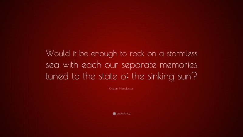 Kristen Henderson Quote: “Would it be enough to rock on a stormless sea with each our separate memories tuned to the state of the sinking sun?”