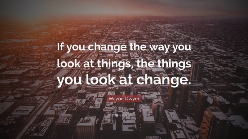Wayne Dwyer Quote: “If you change the way you look at things, the things you look at change.”