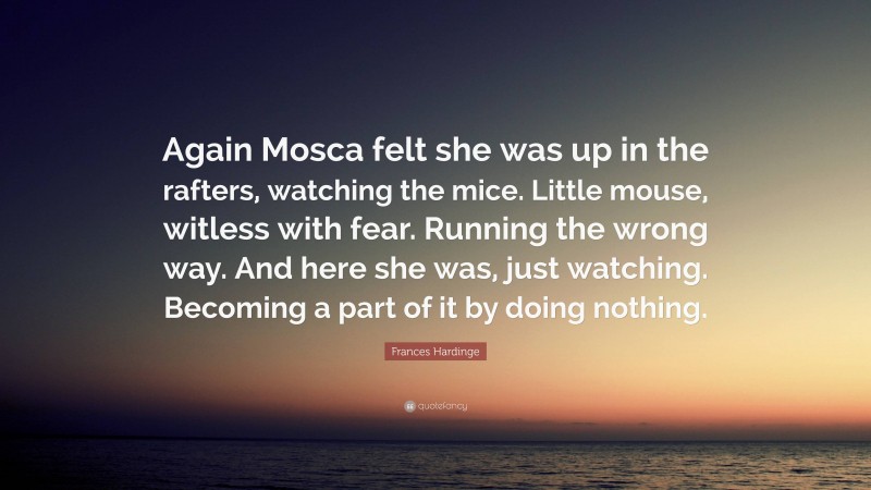 Frances Hardinge Quote: “Again Mosca felt she was up in the rafters, watching the mice. Little mouse, witless with fear. Running the wrong way. And here she was, just watching. Becoming a part of it by doing nothing.”