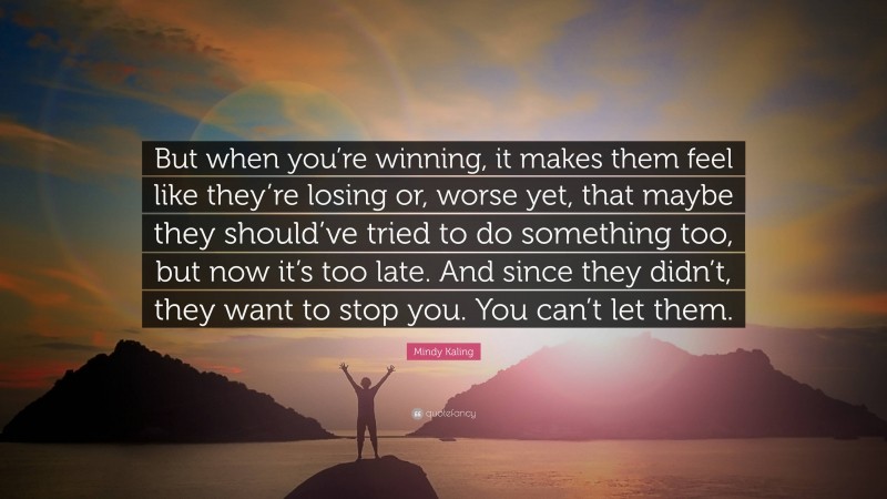 Mindy Kaling Quote: “But when you’re winning, it makes them feel like they’re losing or, worse yet, that maybe they should’ve tried to do something too, but now it’s too late. And since they didn’t, they want to stop you. You can’t let them.”