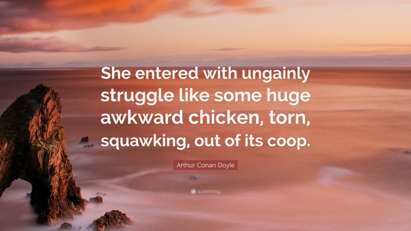 Arthur Conan Doyle Quote: “She entered with ungainly struggle like some huge awkward chicken, torn, squawking, out of its coop.”