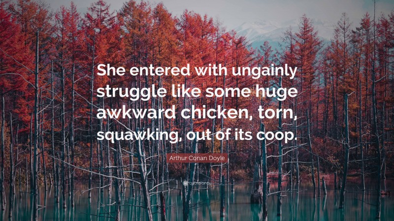 Arthur Conan Doyle Quote: “She entered with ungainly struggle like some huge awkward chicken, torn, squawking, out of its coop.”