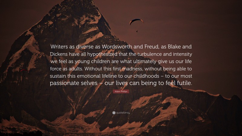 Adam Phillips Quote: “Writers as diverse as Wordsworth and Freud, as Blake and Dickens have all hypothesized that the turbulence and intensity we feel as young children are what ultimately give us our life force as adults. Without this first madness, without being able to sustain this emotional lifeline to our childhoods – to our most passionate selves – our lives can being to feel futile.”