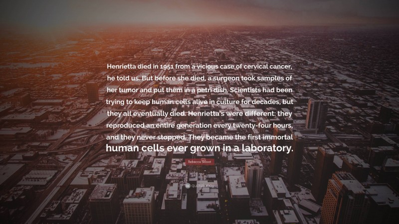 Rebecca Skloot Quote: “Henrietta died in 1951 from a vicious case of cervical cancer, he told us. But before she died, a surgeon took samples of her tumor and put them in a petri dish. Scientists had been trying to keep human cells alive in culture for decades, but they all eventually died. Henrietta’s were different: they reproduced an entire generation every twenty-four hours, and they never stopped. They became the first immortal human cells ever grown in a laboratory.”