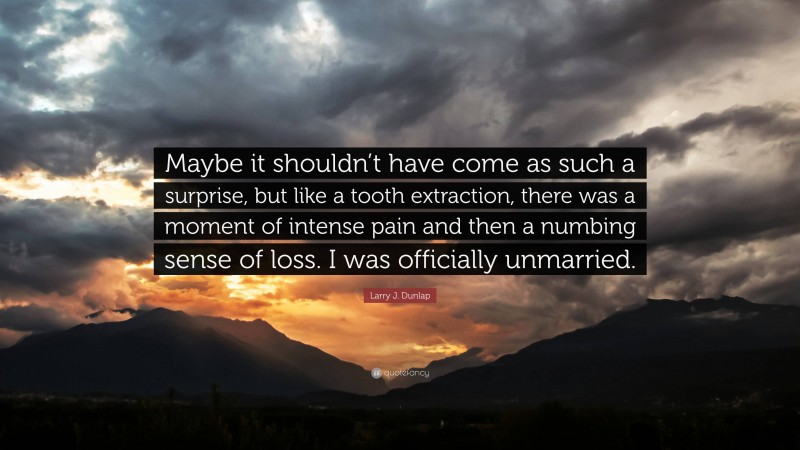 Larry J. Dunlap Quote: “Maybe it shouldn’t have come as such a surprise, but like a tooth extraction, there was a moment of intense pain and then a numbing sense of loss. I was officially unmarried.”