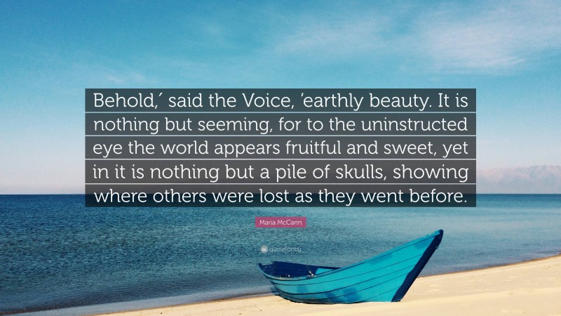 Maria McCann Quote: “Behold,′ said the Voice, ’earthly beauty. It is nothing but seeming, for to the uninstructed eye the world appears fruitful and sweet, yet in it is nothing but a pile of skulls, showing where others were lost as they went before.”