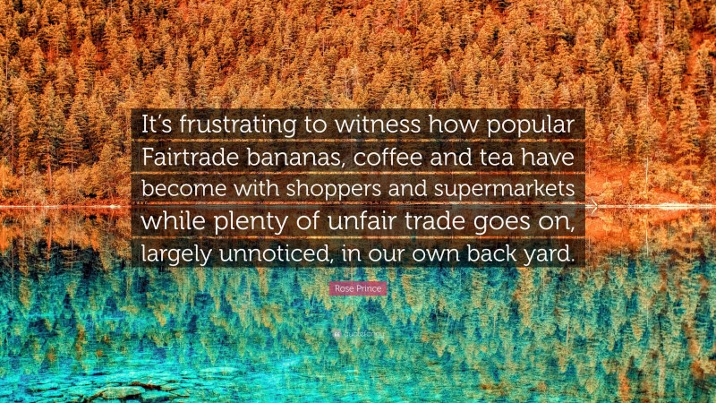 Rose Prince Quote: “It’s frustrating to witness how popular Fairtrade bananas, coffee and tea have become with shoppers and supermarkets while plenty of unfair trade goes on, largely unnoticed, in our own back yard.”