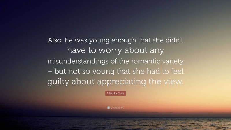 Claudia Gray Quote: “Also, he was young enough that she didn’t have to worry about any misunderstandings of the romantic variety – but not so young that she had to feel guilty about appreciating the view.”