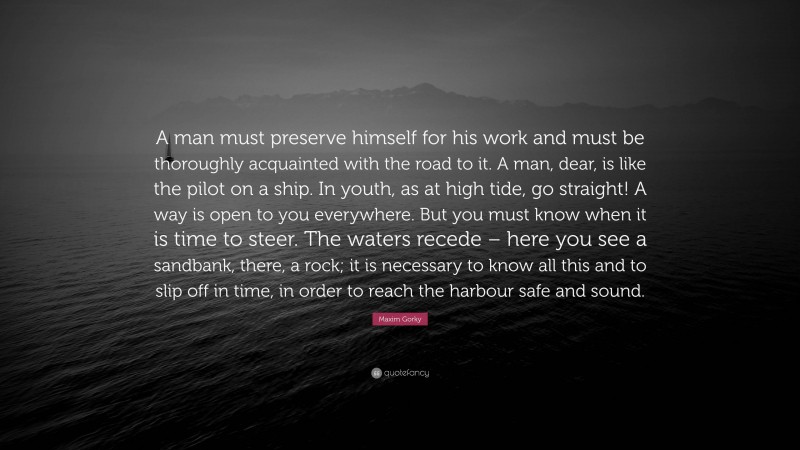 Maxim Gorky Quote: “A man must preserve himself for his work and must be thoroughly acquainted with the road to it. A man, dear, is like the pilot on a ship. In youth, as at high tide, go straight! A way is open to you everywhere. But you must know when it is time to steer. The waters recede – here you see a sandbank, there, a rock; it is necessary to know all this and to slip off in time, in order to reach the harbour safe and sound.”