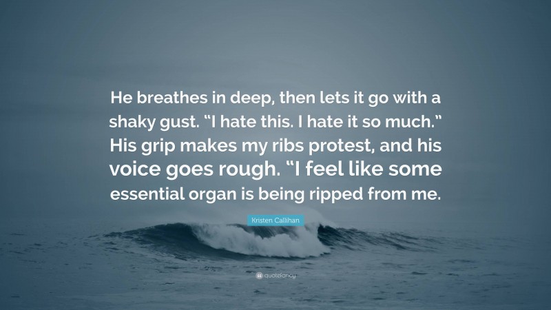 Kristen Callihan Quote: “He breathes in deep, then lets it go with a shaky gust. “I hate this. I hate it so much.” His grip makes my ribs protest, and his voice goes rough. “I feel like some essential organ is being ripped from me.”