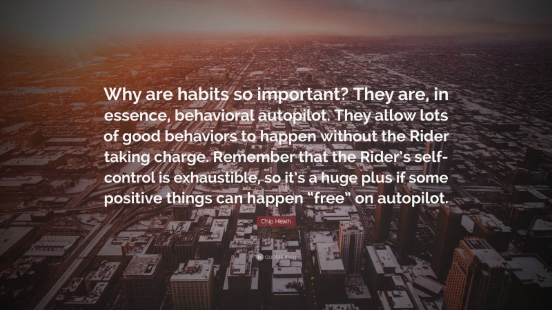 Chip Heath Quote: “Why are habits so important? They are, in essence, behavioral autopilot. They allow lots of good behaviors to happen without the Rider taking charge. Remember that the Rider’s self-control is exhaustible, so it’s a huge plus if some positive things can happen “free” on autopilot.”