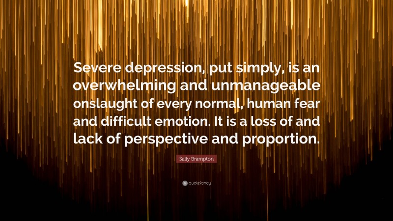 Sally Brampton Quote: “Severe depression, put simply, is an overwhelming and unmanageable onslaught of every normal, human fear and difficult emotion. It is a loss of and lack of perspective and proportion.”