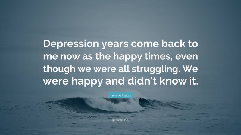 Fannie Flagg Quote: “Depression years come back to me now as the happy times, even though we were all struggling. We were happy and didn’t know it.”