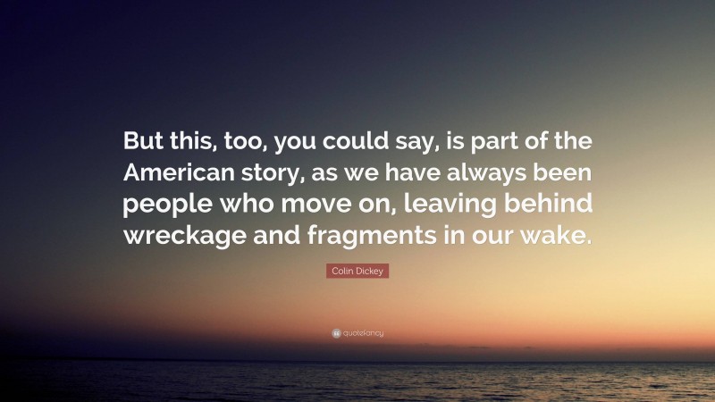 Colin Dickey Quote: “But this, too, you could say, is part of the American story, as we have always been people who move on, leaving behind wreckage and fragments in our wake.”